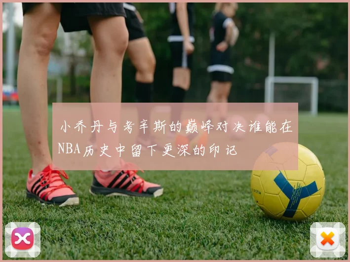小乔丹与考辛斯的巅峰对决谁能在NBA历史中留下更深的印记