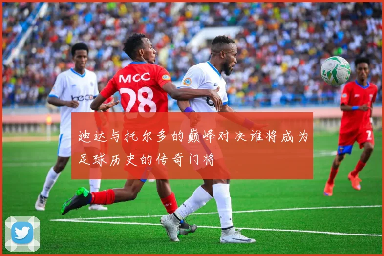 迪达与托尔多的巅峰对决谁将成为足球历史的传奇门将