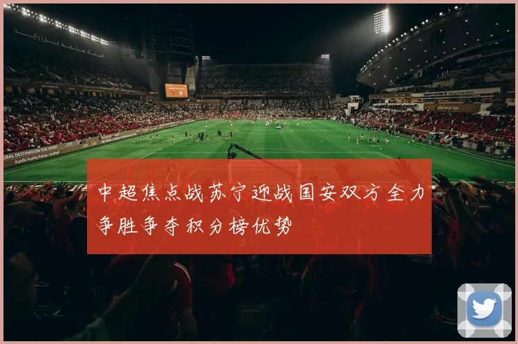 中超焦点战苏宁迎战国安双方全力争胜争夺积分榜优势