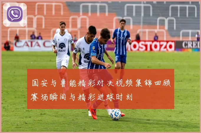 国安与鲁能精彩对决视频集锦回顾赛场瞬间与精彩进球时刻