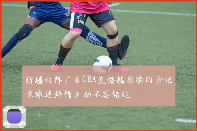新疆对阵广东CBA直播精彩瞬间全记录球迷热情互动不容错过